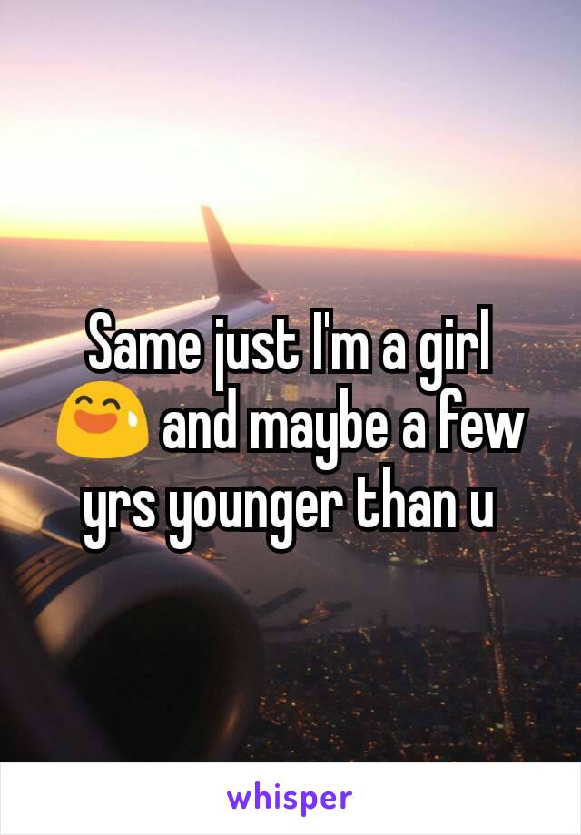 Same just I'm a girl 😅 and maybe a few yrs younger than u