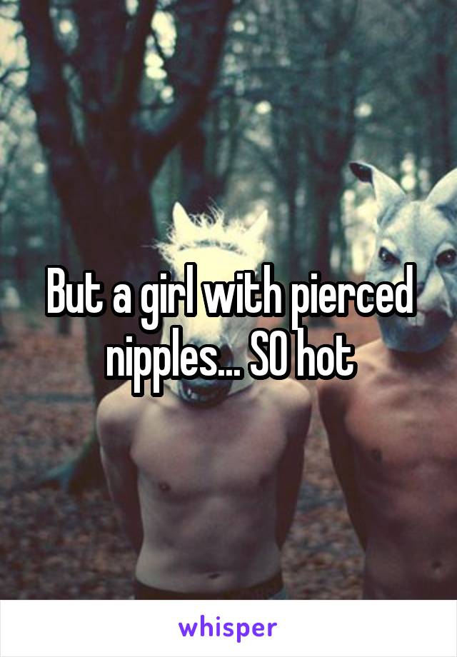 But a girl with pierced nipples... SO hot
