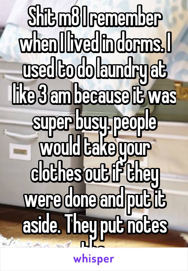 Shit m8 I remember when I lived in dorms. I used to do laundry at like 3 am because it was super busy. people would take your clothes out if they were done and put it aside. They put notes tho.