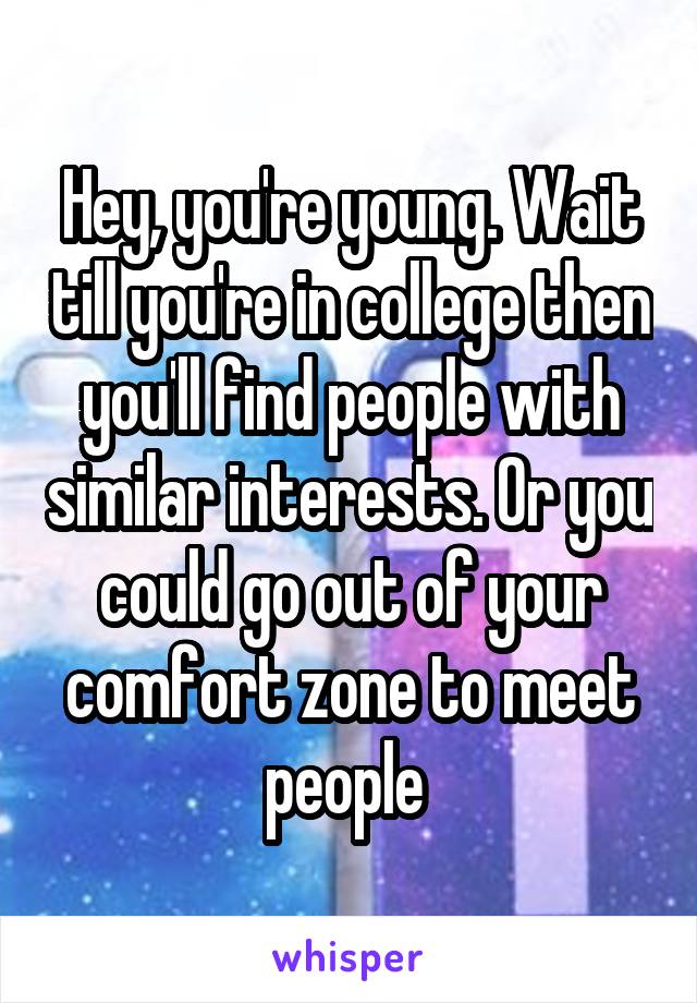 Hey, you're young. Wait till you're in college then you'll find people with similar interests. Or you could go out of your comfort zone to meet people 