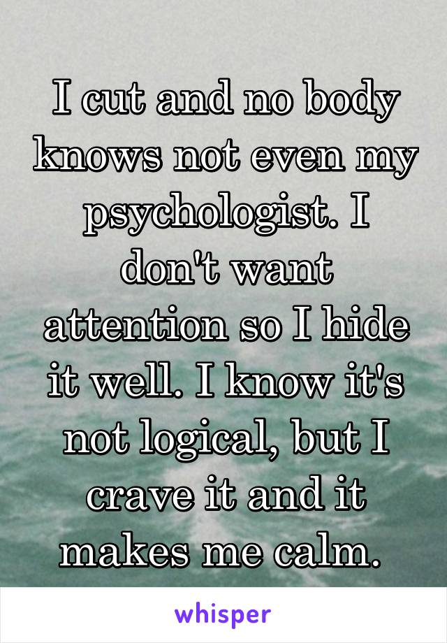I cut and no body knows not even my psychologist. I don't want attention so I hide it well. I know it's not logical, but I crave it and it makes me calm. 