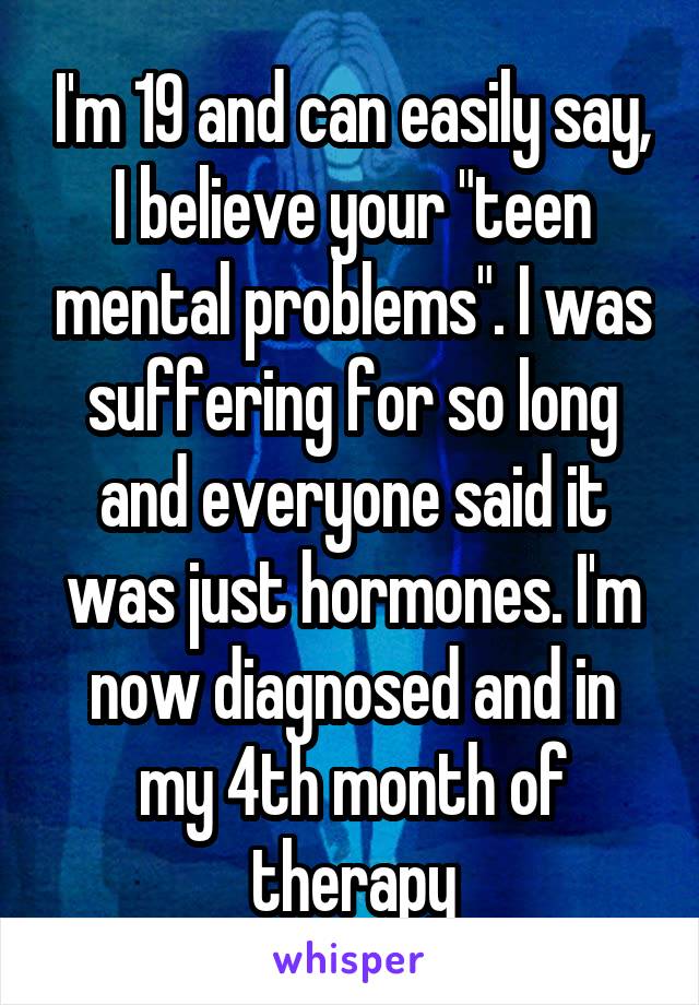 I'm 19 and can easily say, I believe your "teen mental problems". I was suffering for so long and everyone said it was just hormones. I'm now diagnosed and in my 4th month of therapy