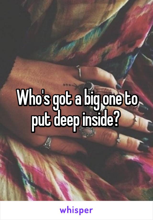 Who's got a big one to put deep inside? 