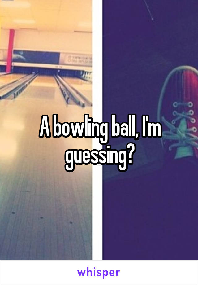 A bowling ball, I'm guessing?