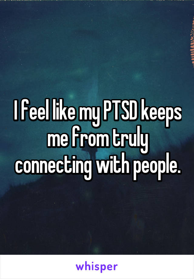 I feel like my PTSD keeps me from truly connecting with people.