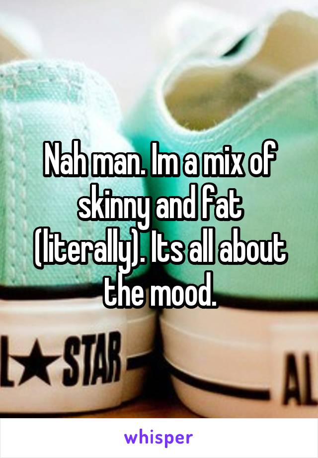 Nah man. Im a mix of skinny and fat (literally). Its all about the mood.