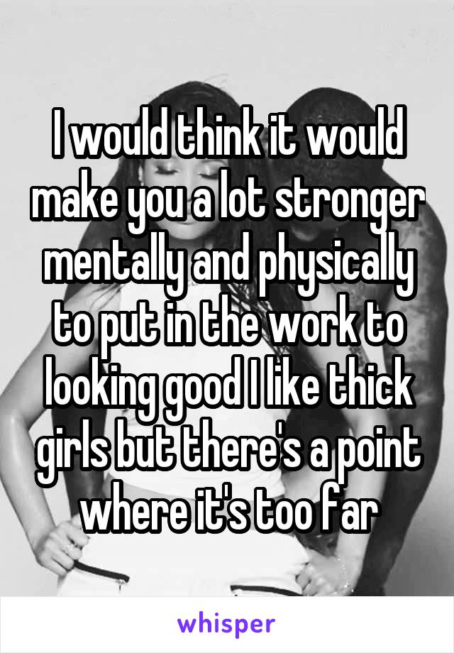 I would think it would make you a lot stronger mentally and physically to put in the work to looking good I like thick girls but there's a point where it's too far