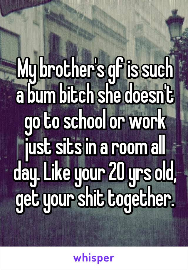 My brother's gf is such a bum bitch she doesn't go to school or work just sits in a room all day. Like your 20 yrs old, get your shit together.