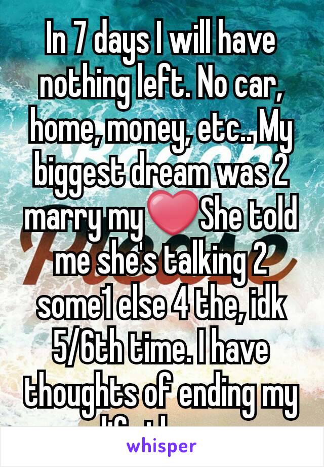 In 7 days I will have nothing left. No car, home, money, etc.. My biggest dream was 2 marry my❤She told me she's talking 2 some1 else 4 the, idk 5/6th time. I have thoughts of ending my life then...
