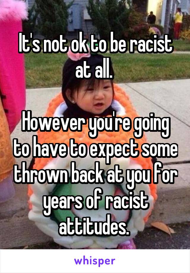 It's not ok to be racist at all. 

However you're going to have to expect some thrown back at you for years of racist attitudes. 