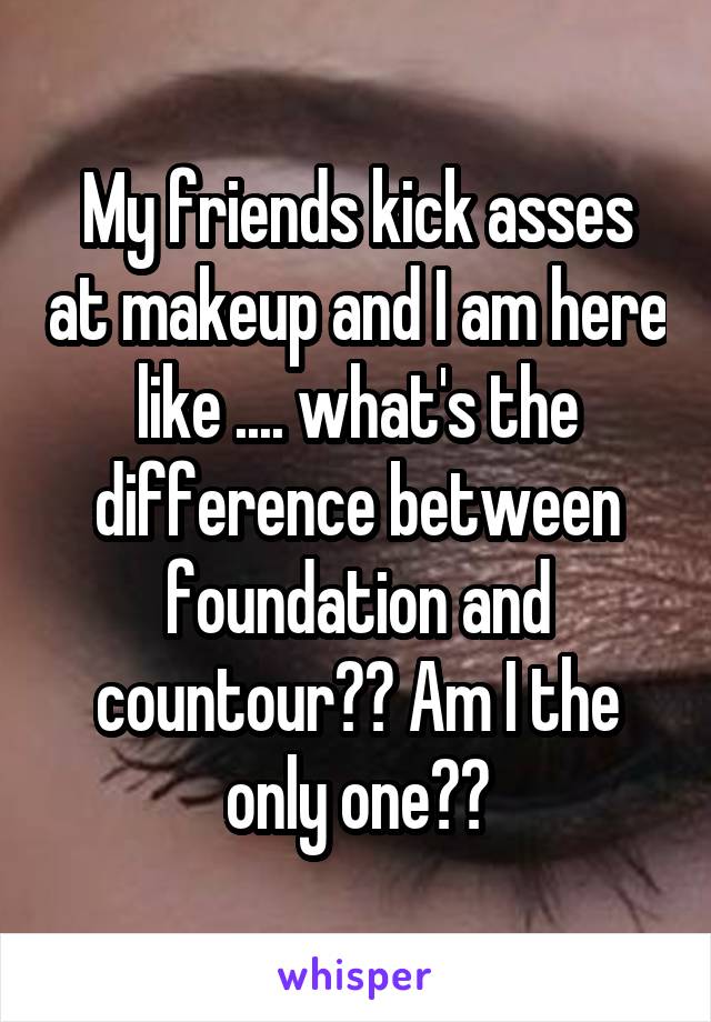 My friends kick asses at makeup and I am here like .... what's the difference between foundation and countour?? Am I the only one??