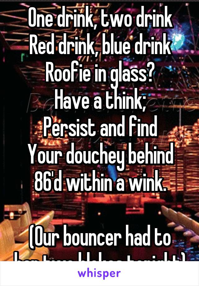 One drink, two drink
Red drink, blue drink
Roofie in glass?
Have a think;
Persist and find
Your douchey behind
86'd within a wink.

(Our bouncer had to ban two blokes tonight)