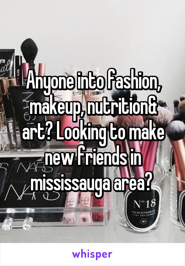 Anyone into fashion, makeup, nutrition& art? Looking to make new friends in mississauga area? 