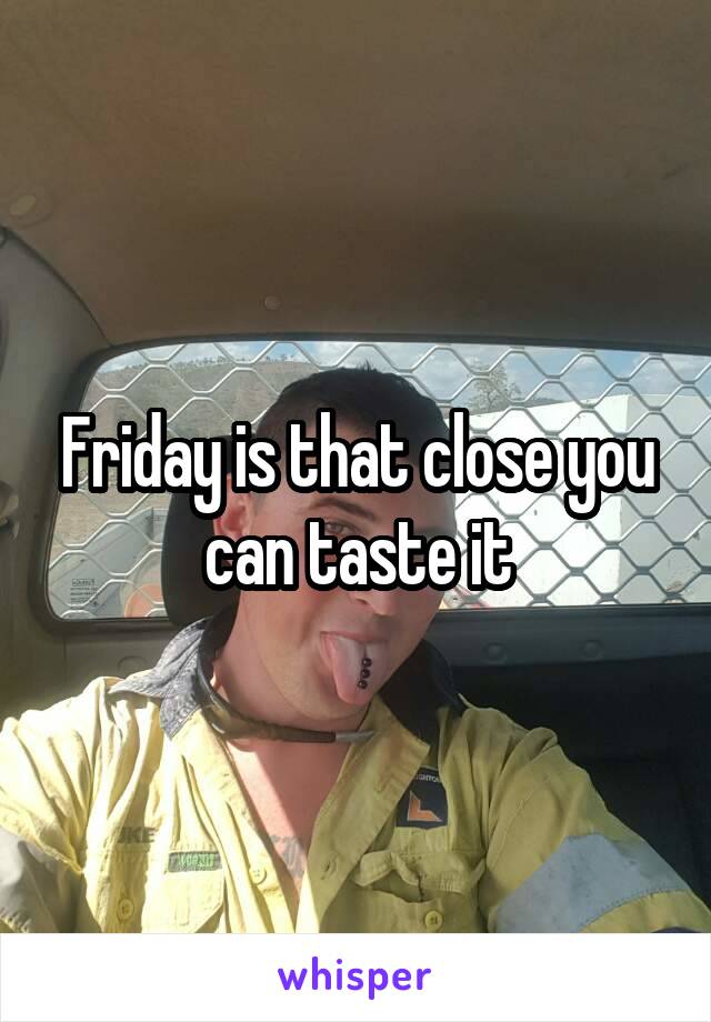 Friday is that close you can taste it