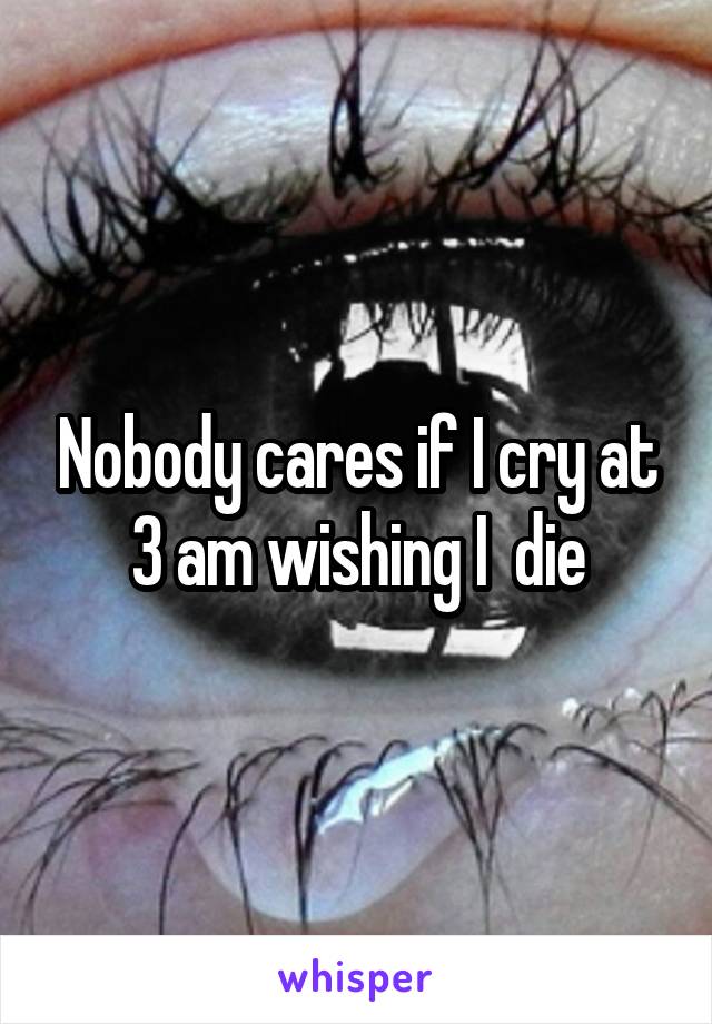 Nobody cares if I cry at 3 am wishing I  die