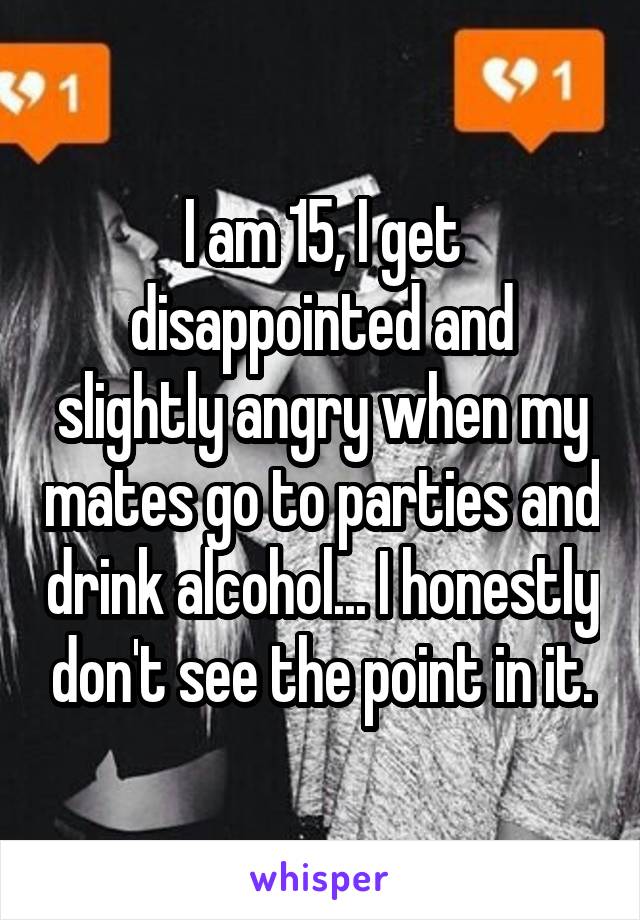 I am 15, I get disappointed and slightly angry when my mates go to parties and drink alcohol... I honestly don't see the point in it.
