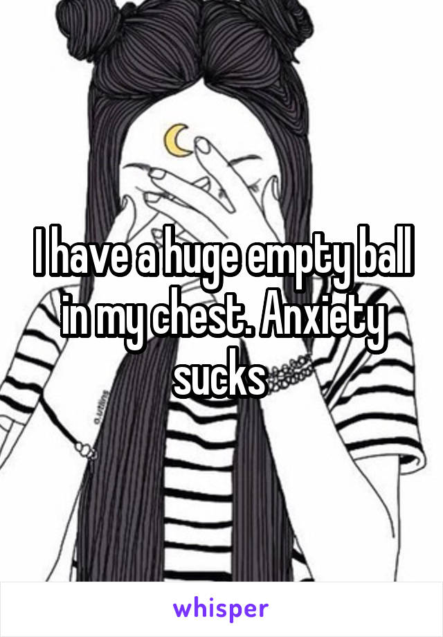 I have a huge empty ball in my chest. Anxiety sucks 