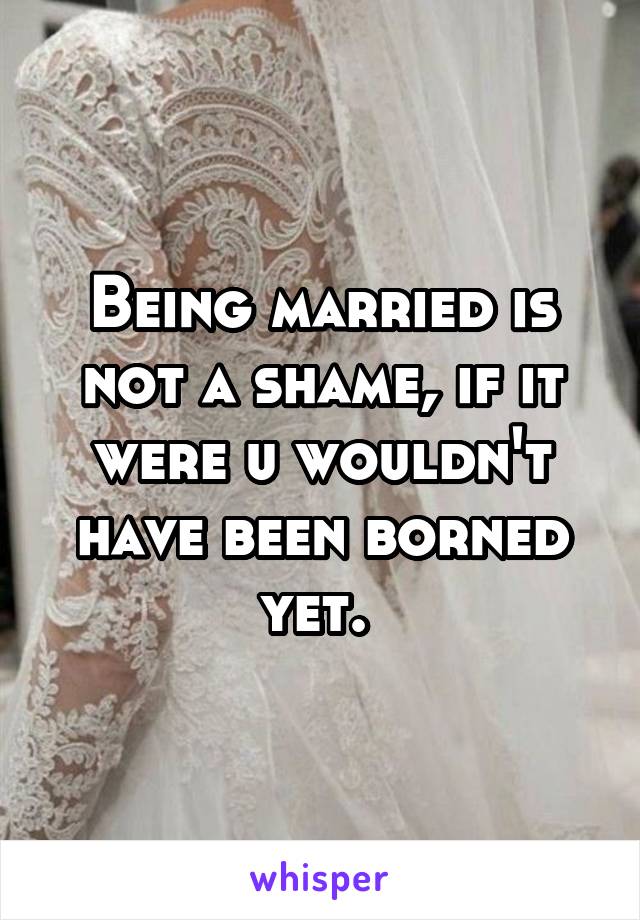 Being married is not a shame, if it were u wouldn't have been borned yet. 