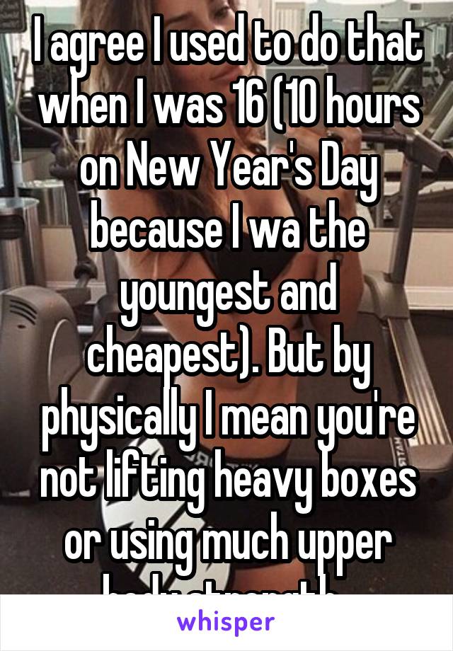 I agree I used to do that when I was 16 (10 hours on New Year's Day because I wa the youngest and cheapest). But by physically I mean you're not lifting heavy boxes or using much upper body strength. 