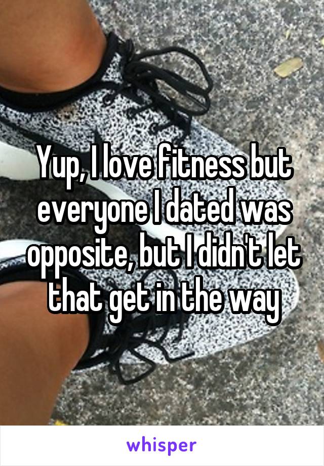 Yup, I love fitness but everyone I dated was opposite, but I didn't let that get in the way