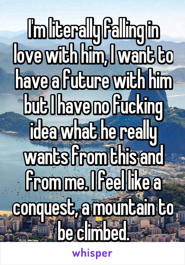 I'm literally falling in love with him, I want to have a future with him but I have no fucking idea what he really wants from this and from me. I feel like a conquest, a mountain to be climbed.