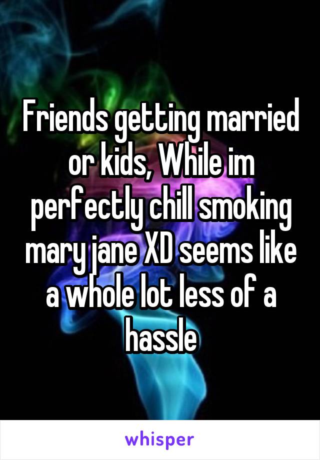 Friends getting married or kids, While im perfectly chill smoking mary jane XD seems like a whole lot less of a hassle