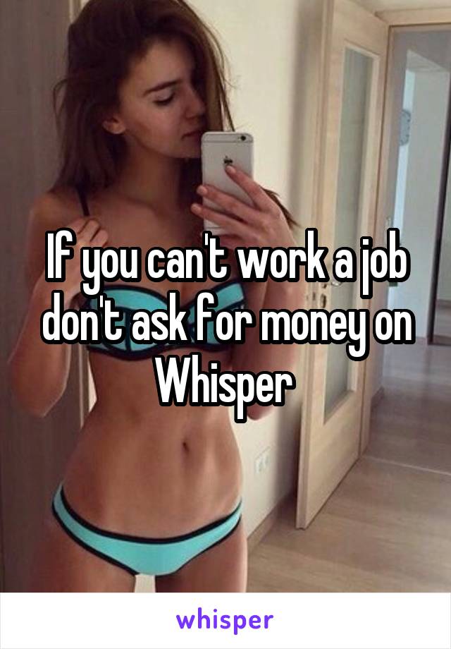 If you can't work a job don't ask for money on Whisper 