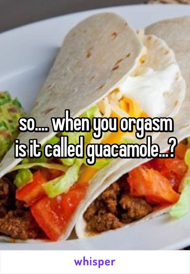 so.... when you orgasm is it called guacamole...?