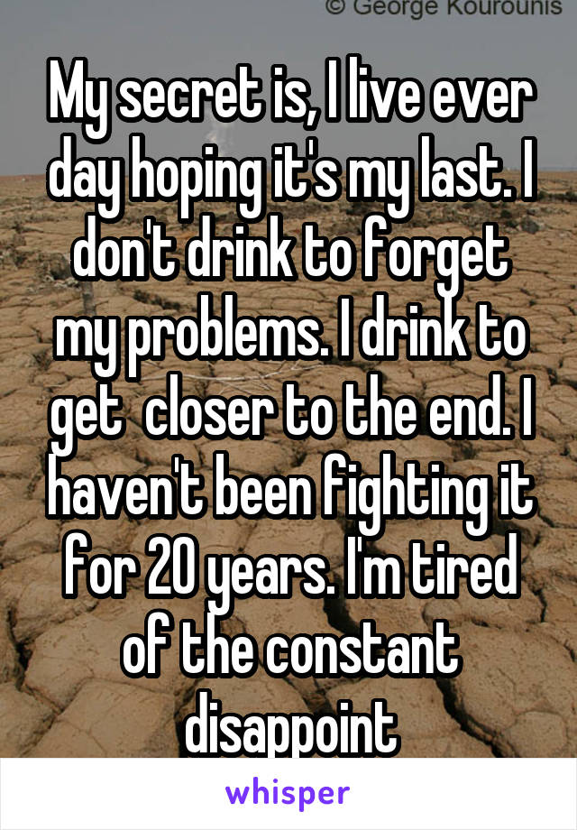 My secret is, I live ever day hoping it's my last. I don't drink to forget my problems. I drink to get  closer to the end. I haven't been fighting it for 20 years. I'm tired of the constant disappoint