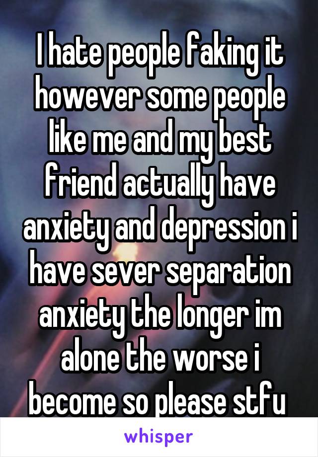 I hate people faking it however some people like me and my best friend actually have anxiety and depression i have sever separation anxiety the longer im alone the worse i become so please stfu 
