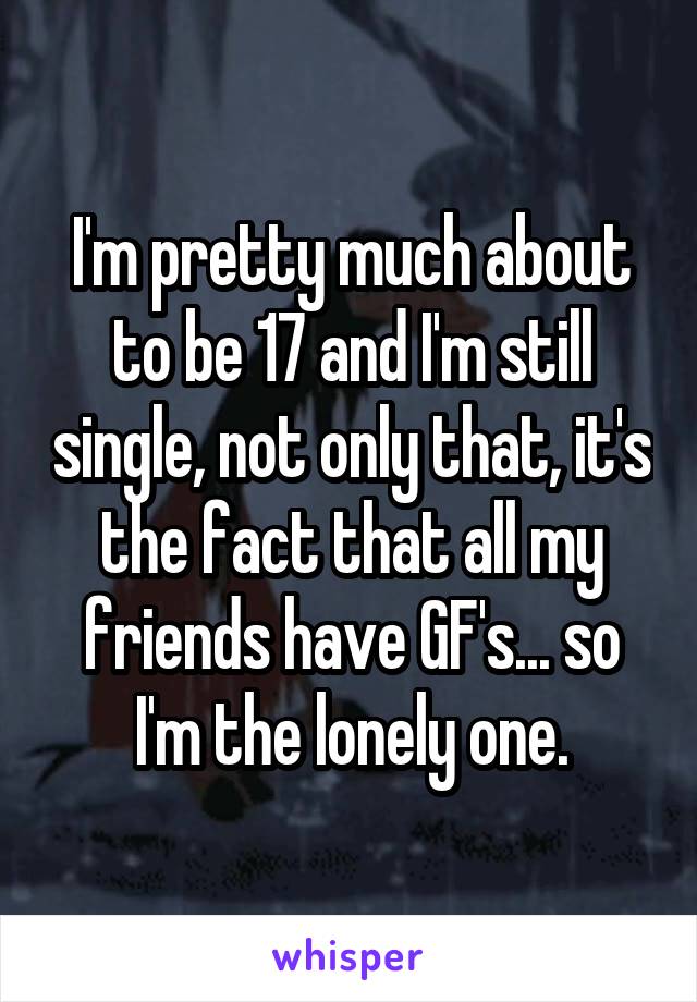 I'm pretty much about to be 17 and I'm still single, not only that, it's the fact that all my friends have GF's... so I'm the lonely one.