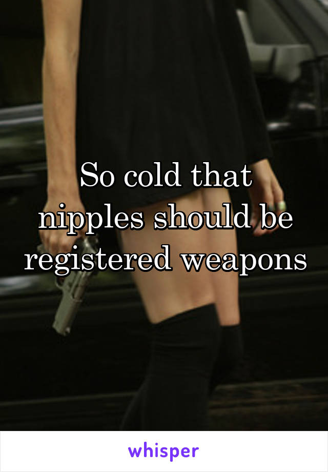So cold that nipples should be registered weapons
