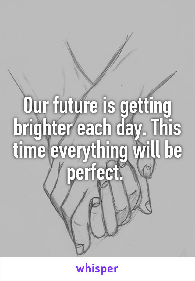 Our future is getting brighter each day. This time everything will be perfect. 