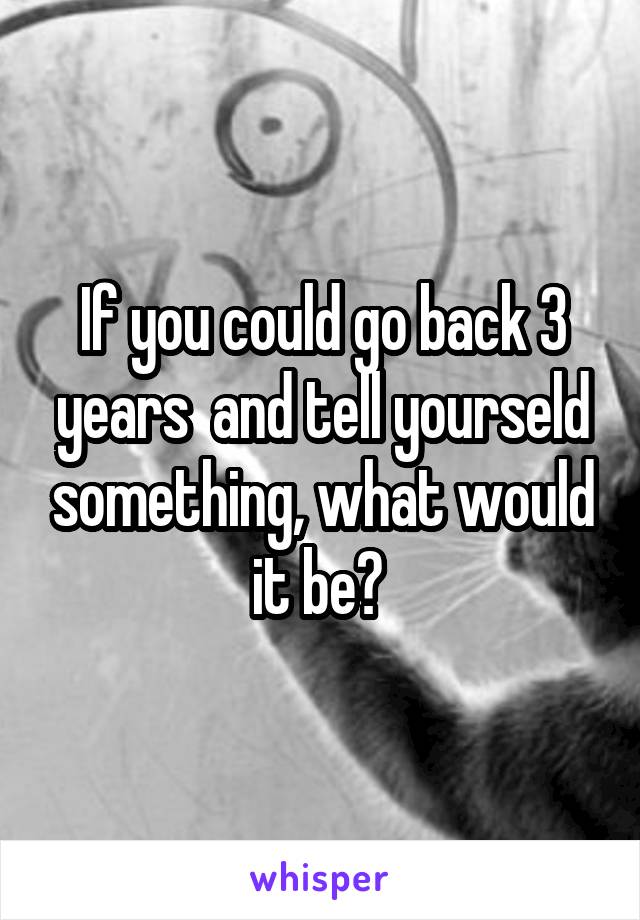 If you could go back 3 years  and tell yourseld something, what would it be? 
