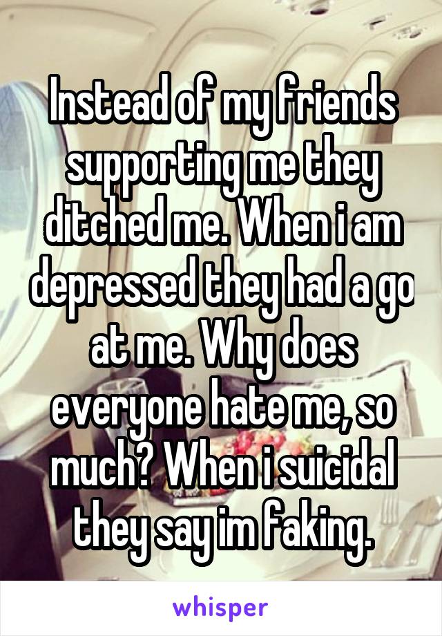 Instead of my friends supporting me they ditched me. When i am depressed they had a go at me. Why does everyone hate me, so much? When i suicidal they say im faking.