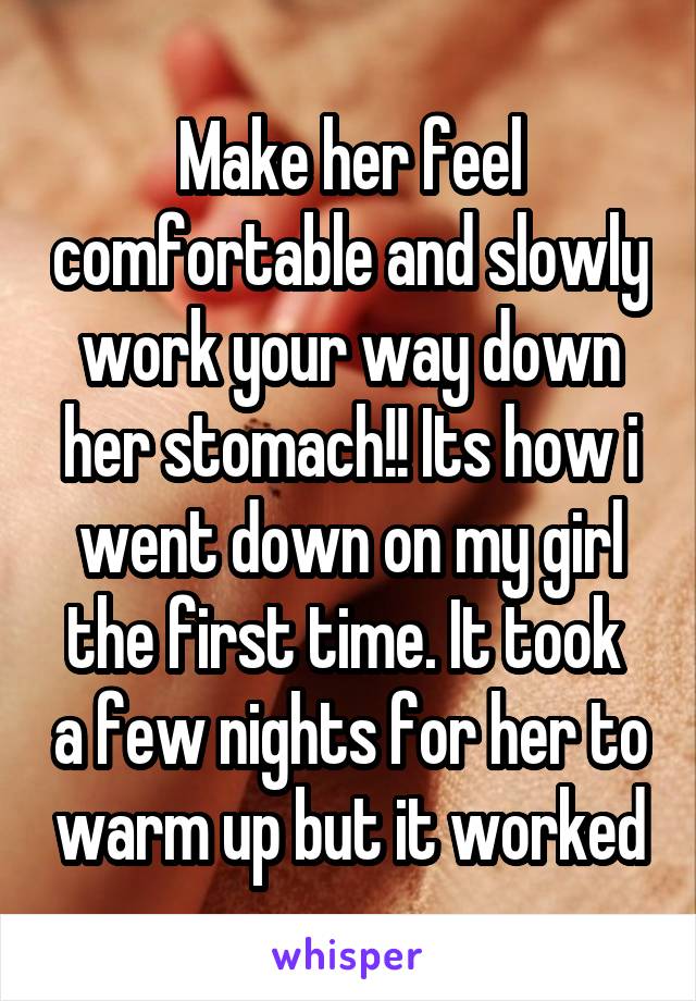 Make her feel comfortable and slowly work your way down her stomach!! Its how i went down on my girl the first time. It took  a few nights for her to warm up but it worked