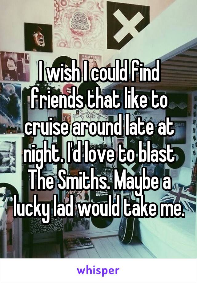 I wish I could find friends that like to cruise around late at night. I'd love to blast The Smiths. Maybe a lucky lad would take me.