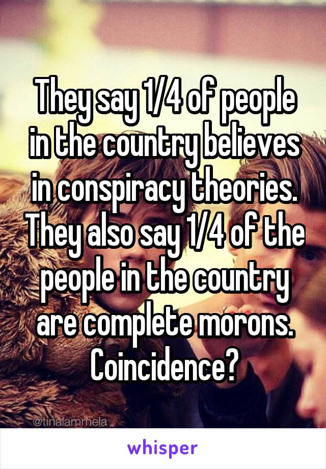 They say 1/4 of people in the country believes in conspiracy theories. They also say 1/4 of the people in the country are complete morons. Coincidence?