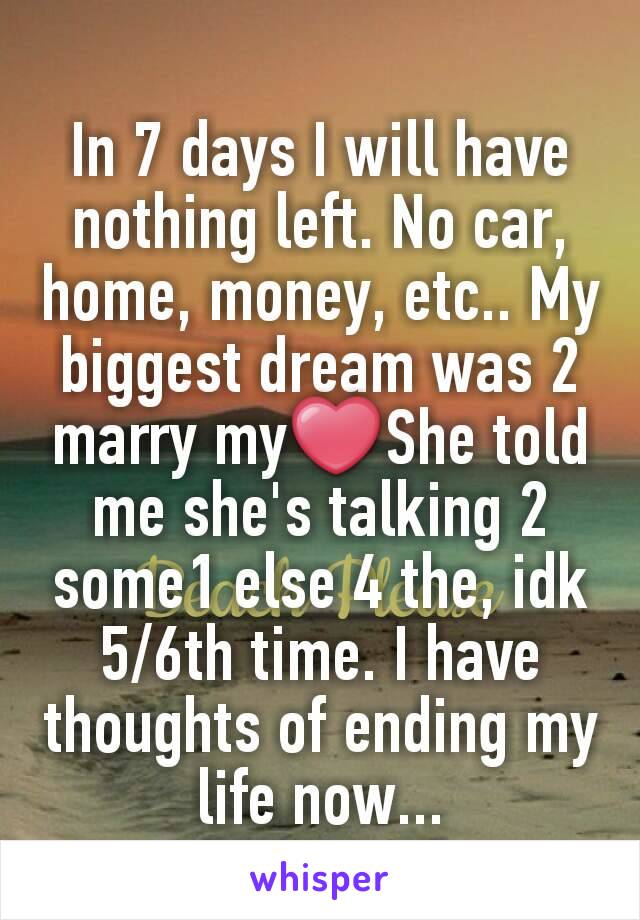 In 7 days I will have nothing left. No car, home, money, etc.. My biggest dream was 2 marry my❤She told me she's talking 2 some1 else 4 the, idk 5/6th time. I have thoughts of ending my life now...