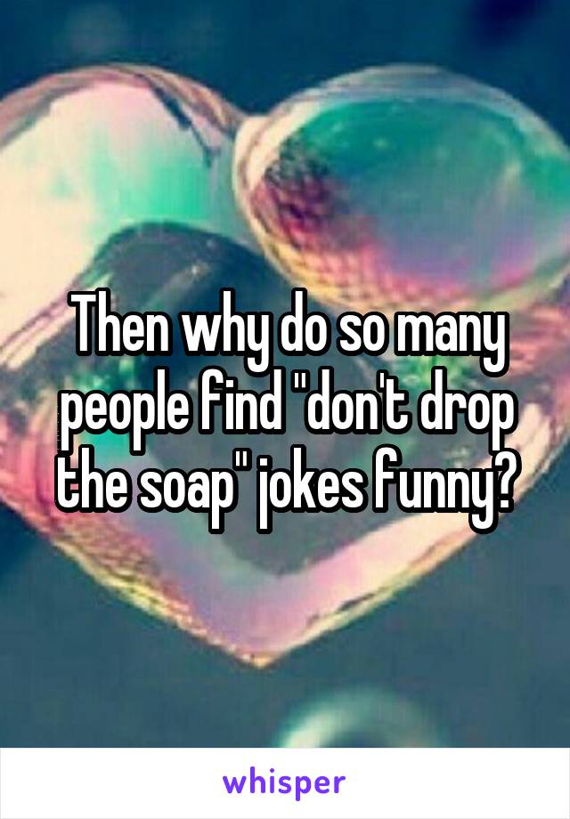 Then why do so many people find "don't drop the soap" jokes funny?