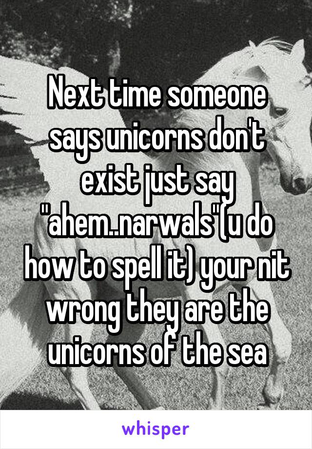 Next time someone says unicorns don't exist just say "ahem..narwals"(u do how to spell it) your nit wrong they are the unicorns of the sea