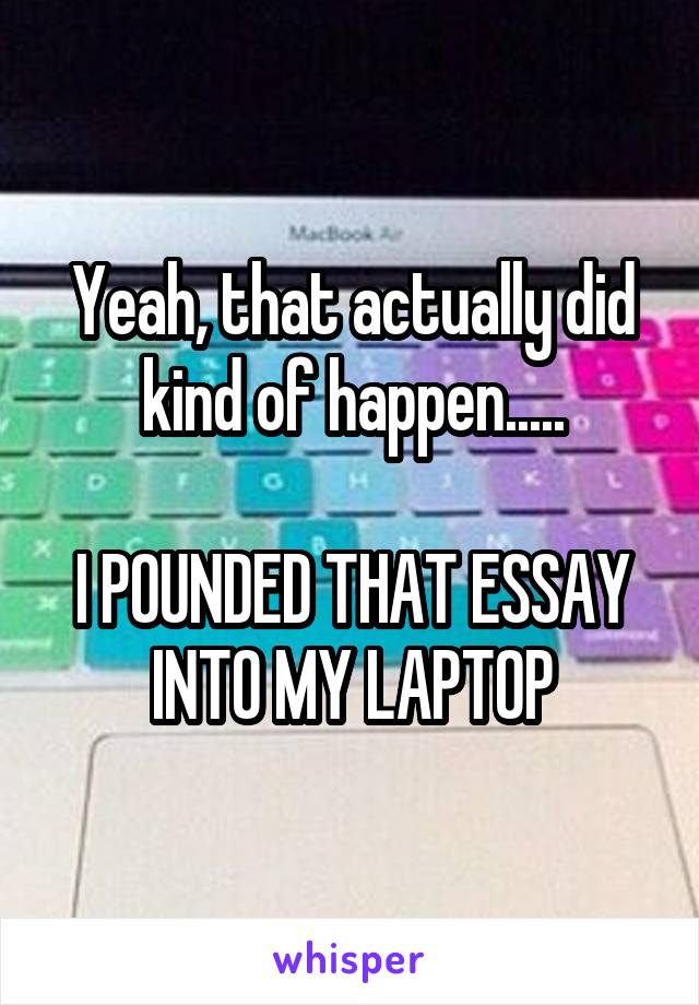 Yeah, that actually did kind of happen.....

I POUNDED THAT ESSAY INTO MY LAPTOP