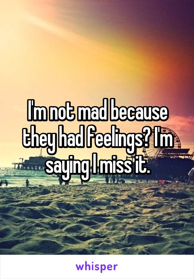 I'm not mad because they had feelings? I'm saying I miss it.