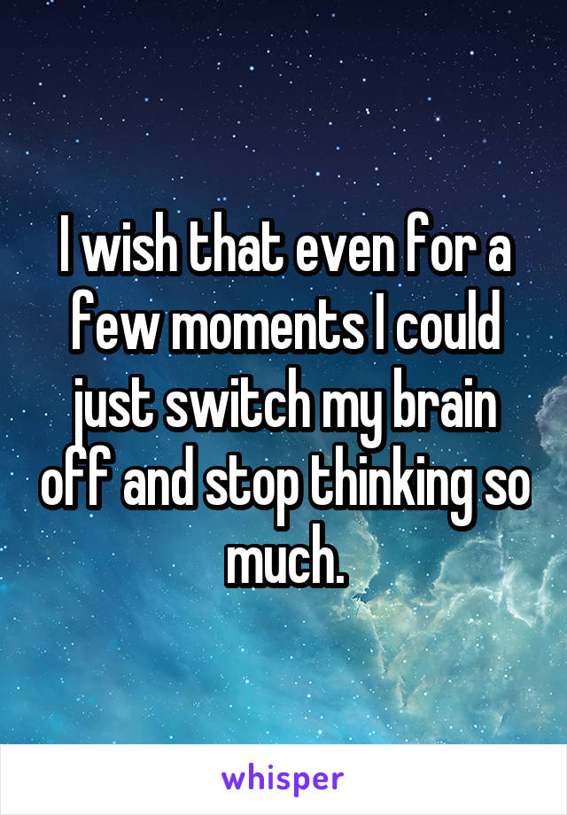 I wish that even for a few moments I could just switch my brain off and stop thinking so much.