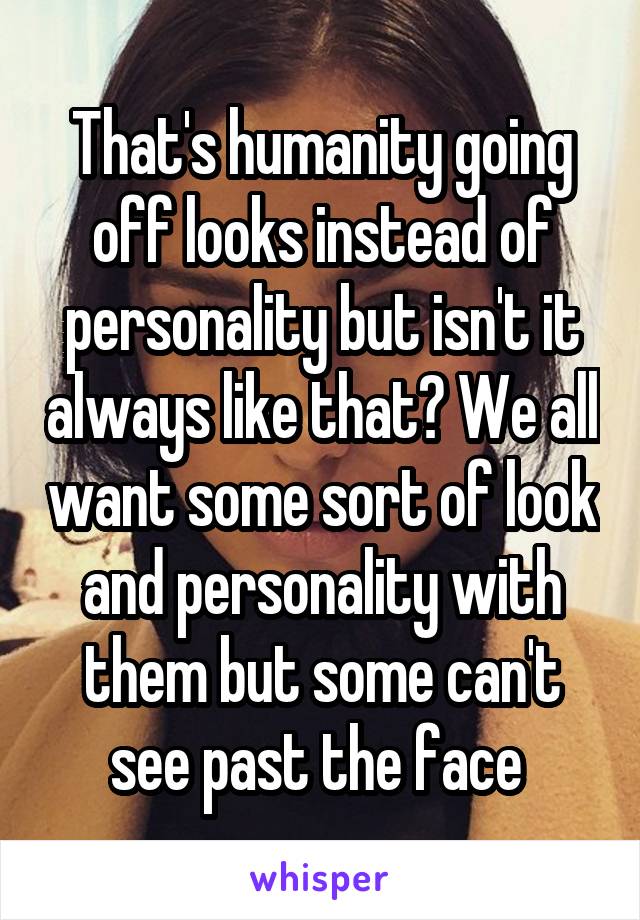 That's humanity going off looks instead of personality but isn't it always like that? We all want some sort of look and personality with them but some can't see past the face 