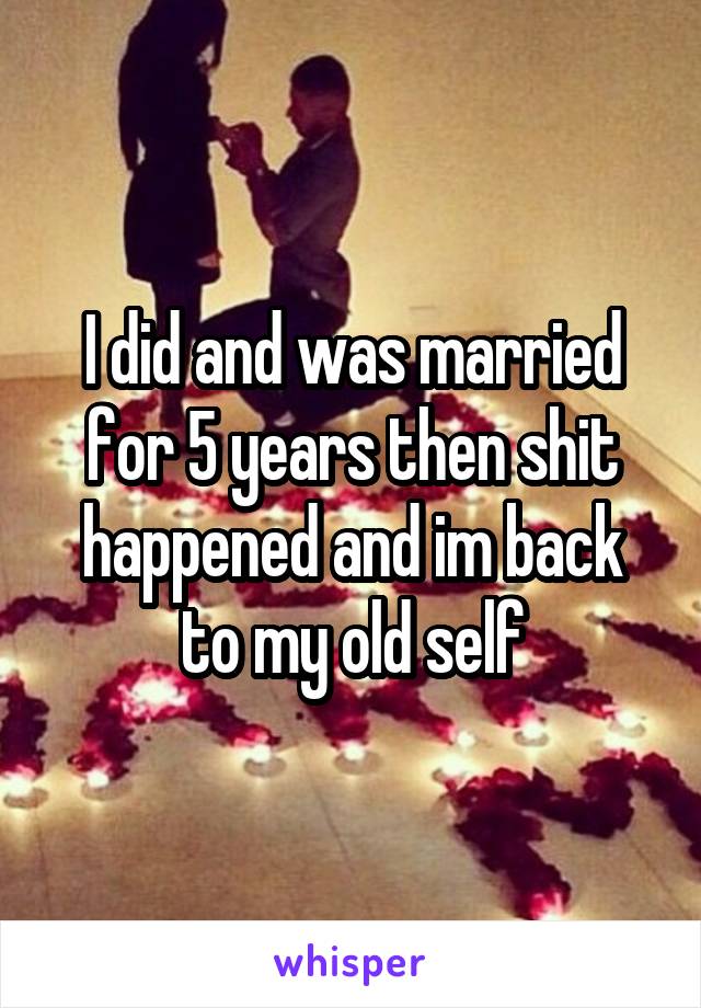 I did and was married for 5 years then shit happened and im back to my old self
