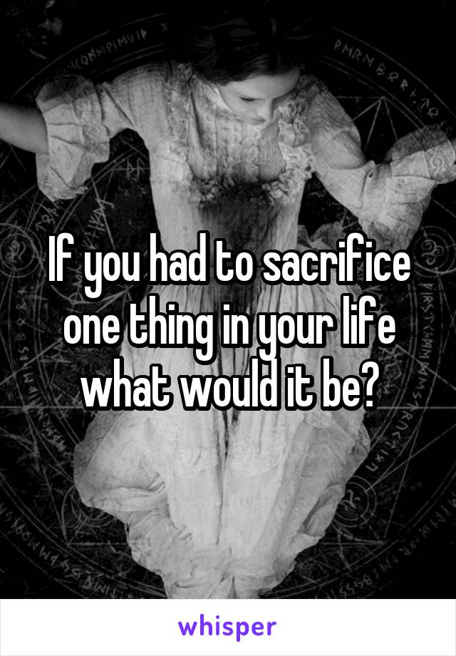If you had to sacrifice one thing in your life what would it be?