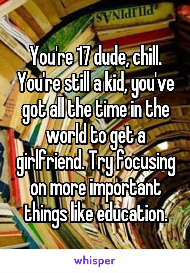 You're 17 dude, chill. You're still a kid, you've got all the time in the world to get a girlfriend. Try focusing on more important things like education.