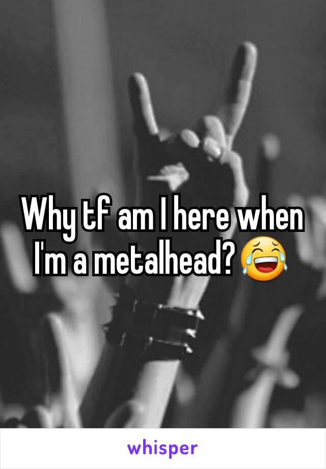 Why tf am I here when I'm a metalhead?😂