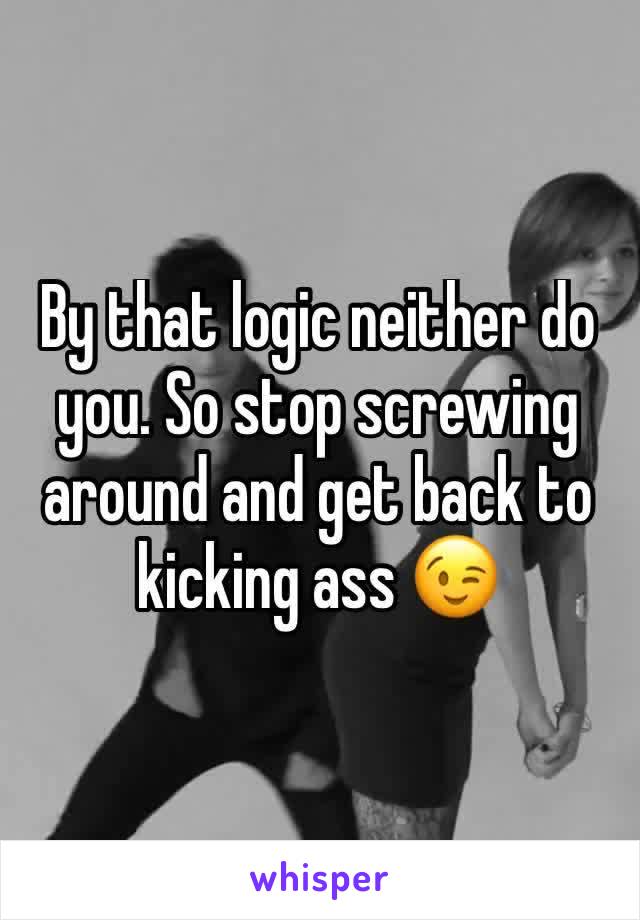 By that logic neither do you. So stop screwing around and get back to kicking ass 😉